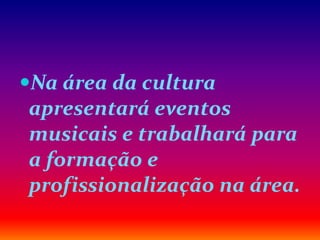 Na área da cultura
apresentará eventos
musicais e trabalhará para
a formação e
profissionalização na área.
 