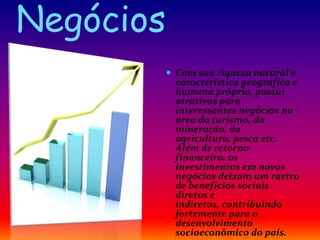 Negócios
 Com sua riqueza natural e
característica geográfica e
humana própria, possui
atrativos para
interessantes negócios na
área do turismo, da
mineração, da
agricultura, pesca etc.
Além de retorno
financeiro, os
investimentos em novos
negócios deixam um rastro
de benefícios sociais
diretos e
indiretos, contribuindo
fortemente para o
desenvolvimento
socioeconômico do país.
 