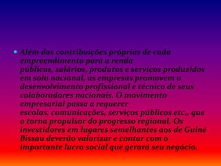  Além das contribuições próprias de cada
empreendimento para a renda
públicas, salários, produtos e serviços produzidos
em solo nacional, as empresas promovem o
desenvolvimento profissional e técnico de seus
colaboradores nacionais. O movimento
empresarial passa a requerer
escolas, comunicações, serviços públicos etc., que
o torna propulsor do progresso regional. Os
investidores em lugares semelhantes aos de Guiné
Bissau deverão valorizar e contar com o
importante lucro social que gerará seu negócio.
 