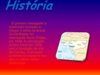 História
O primeiro navegador e
explorador europeu a
chegar à costa da actual
Guiné-Bissau foi
oportuguês Nuno Tristão,
em 1446. A colonização
só tem início em 1558,
com a fundação da vila
de Cacheu. A princípio
somente as margens dos
rios e o litoral foram
exploradas.
 