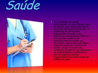 Saúde
 As condições de saúde
posicionam a Guiné Bissau entre
as nações que registram maior
nível de carências sanitárias. A
ausência de estruturas
adequadas somado a um
deficiente saneamento básico, a
um escasso número de
profissionais de saúde no
mercado e agravado pelo baixo
nível de educação na área da
saúde, proporcionam um
ambiente propício à proliferação
de enfermidades curáveis em
outros lugares, porém
responsáveis por altas taxas de
óbitos no país.
 