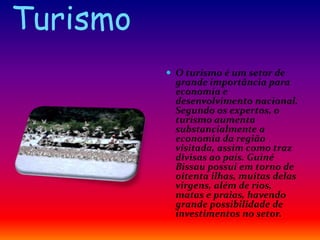 Turismo
 O turismo é um setor de
grande importância para
economia e
desenvolvimento nacional.
Segundo os expertos, o
turismo aumenta
substancialmente a
economia da região
visitada, assim como traz
divisas ao país. Guiné
Bissau possui em torno de
oitenta ilhas, muitas delas
virgens, além de rios,
matas e praias, havendo
grande possibilidade de
investimentos no setor.
 