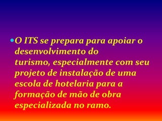 O ITS se prepara para apoiar o
desenvolvimento do
turismo, especialmente com seu
projeto de instalação de uma
escola de hotelaria para a
formação de mão de obra
especializada no ramo.
 