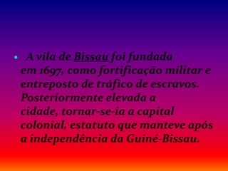  A vila de Bissau foi fundada
em 1697, como fortificação militar e
entreposto de tráfico de escravos.
Posteriormente elevada a
cidade, tornar-se-ia a capital
colonial, estatuto que manteve após
a independência da Guiné-Bissau.
 