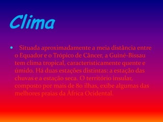 Clima
 Situada aproximadamente a meia distância entre
o Equador e o Trópico de Câncer, a Guiné-Bissau
tem clima tropical, caracteristicamente quente e
úmido. Há duas estações distintas: a estação das
chuvas e a estação seca. O território insular,
composto por mais de 80 ilhas, exibe algumas das
melhores praias da África Ocidental.
 