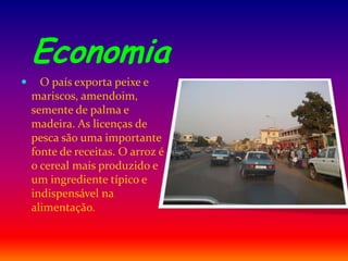 Economia
 O país exporta peixe e
mariscos, amendoim,
semente de palma e
madeira. As licenças de
pesca são uma importante
fonte de receitas. O arroz é
o cereal mais produzido e
um ingrediente típico e
indispensável na
alimentação.
 