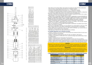 - Para reduzir risco de choque elétrico, ligue apenas em tomada que esteja aterrada corretamente;
- Deve-se utilizar o plug apropriado de acordo com a legislação vigente;
- A tensão de alimentação elétrica deverá estar com + - 5% da tensão nominal;
- Uma fiação mal feita pode originar vazamentos, choques elétricos ou incêndios;
- A instalação do equipamento deverá conter protetores de sobrecarga e fusíveis, ou disjuntores
para evitar choque elétrico decorrente do mau funcionamento do equipamento;
- Mantenha o equipamento sempre seco. Manipular qualquer equipamento elétrico com o corpo e
mãos molhadas ou com chuva pode eletrocutar o usuário;
- Verifique todos os componentes e ligações antes de operar o equipamento, caso seja armazenado em
local aberto e desprotegido verifique todos os componentes e ligações antes de operá-lo. Os componentes
e ligações não devem estar expostos e sujeitos a umidade, poderá ocorrer um sério risco de curto circuito.
Os isolamentos deverão ser executados por um eletricista qualificado para garantir a segurança;
- Opere o equipamento dentro da capacidade da fonte de alimentação e fiação elétrica;
- Certifique-se de desligar a eletricidade antes de liga-lo na tomada, a fim de evitar choques
elétricos, curto circuitos ou partida inesperada do equipamento;
- Não use o equipamento se o cabo elétrico estiver gasto ou danificado. Isso poderá causar choque
elétrico, curto circuito ou incêndios;
- Se for usar um cabo elétrico mais longo, use uma extensão com a mesma bitola ou maior que o cabo
elétrico original, dessa forma evita queda no desempenho e superaquecimento no cabo elétrico;
- Tenha cuidado de não submergir na água um cabo elétrico danificado, que causará danos ao
equipamento, choques elétricos e até um incêndio;
- Não deixe que os terminais dos cabos elétricos ficarem molhados.
3.3 Cuidados Específicos com o Guincho de Coluna
- Verifique e certifique-se que está correto o funcionamento dos sistemas de freios, fim de curso e
comando dos dispositivos de proteção;
- Verifique o estado de conservação dos meios de carga, em especial o cabo de aço;
- Certifique-se que gancho e moitão estão novos, se possuírem algum tipo de deformação, troque-
-os imediatamente;
- Verifique o alinhamento dos componentes de acionamento;
- Verifique o estado da pintura, se necessário, retocando os pontos de início de oxidação,;
- Verifique os apertos gerais dos parafusos, principalmente os do acionamento e da fixação do cabo de aço;
- Verifique o estado da lona de freio, substituindo sempre que necessário. Observação: Quando a lona de
freio estiver gasta e houver a necessidade de troca, solicite a Assistência Técnica Autorizada mais próxima.
ATENÇÃO
Tentativas e erros não são as melhores formas para conhecer o equipamento, isso pode custar
caro, reduzir a vida útil e pode danificar seu equipamento. Qualquer dúvidas na operação e
manutenção entre em contato com a CSM ou um Assistente Técnico Autorizado pela marca.
IMPORTANTE
É expressamente proibido retificar ou modificar qualquer dispositivo de segurança ou suas
características originais. A CSM não se responsabiliza por eventuais danos ocorridos decorrentes
da alteração no equipamento e neste caso, o usuário perderá a garantia do produto.
Toda manutenção do equipamento deve ser executada por profissionais autorizados.
4. CARACTERÍSTICAS DO EQUIPAMENTO – INTRODUÇÃO AS PARTES E ESPECIFICAÇÕES TÉCNICAS
Capacidade Nominal (kgf)
Altura de Elevação (m)
Alt . Elevação Máxima(mediante troca
de cabo de aço opcional) (m)
Velocidade de Elevação (m/min)
Grupo FEM
Peso de Equipamento (kg)
Caçamba (L)
Características Gerais
QUADRO DE PARTICULARIDADES MECÂNICAS
200Kgf 350Kgf 400Kgf
200
30
80
25
1 AM
43
50
350
30
40
12.5
1 AM
45
50
400
30
40
12.5
1 AM
45
50
14 03
PARAF
ALL
CAB
CIL
DIN912
M6X20
12.9
BCR
 