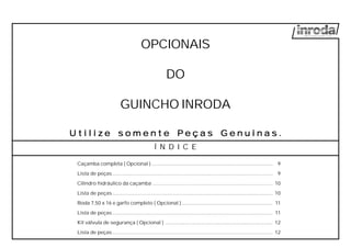 OPCIONAIS
DO
GUINCHO INRODA
Caçamba completa ( Opcional )....................................................................................... 9
Lista de peças................................................................................................................... 9
Cilindro hidráulico da caçamba ...................................................................................... 10
Lista de peças................................................................................................................... 10
Roda 7,50 x 16 e garfo completo ( Opcional ) ................................................................. 11
Lista de peças................................................................................................................... 11
Kit válvula de segurança ( Opcional ) ............................................................................. 12
Lista de peças................................................................................................................... 12
U t i l i zU t i l i zU t i l i zU t i l i zU t i l i z e s o m e n t e Pe s o m e n t e Pe s o m e n t e Pe s o m e n t e Pe s o m e n t e P e ç a s G e ne ç a s G e ne ç a s G e ne ç a s G e ne ç a s G e n u i n a su i n a su i n a su i n a su i n a s .....
Í N D I C E
 