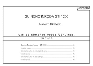 GUINCHO INRODA GTI 1200
Traseiro Giratório.
U t i l i zU t i l i zU t i l i zU t i l i zU t i l i z e s o m e n t e Pe s o m e n t e Pe s o m e n t e Pe s o m e n t e Pe s o m e n t e P e ç a s G e ne ç a s G e ne ç a s G e ne ç a s G e ne ç a s G e n u i n a su i n a su i n a su i n a su i n a s .....
Í N D I C E
GUINCHO TRASEIRO INRODA - GTI 1200 ........................................................ 14
Lista das peças................................................................................................................. 15
Cilindro hidráulico de articulação da lança .................................................................... 16
Lista de peças................................................................................................................... 16
Cilindro hidráulico de giro da lança ................................................................................ 16
Lista de peças................................................................................................................... 16
 