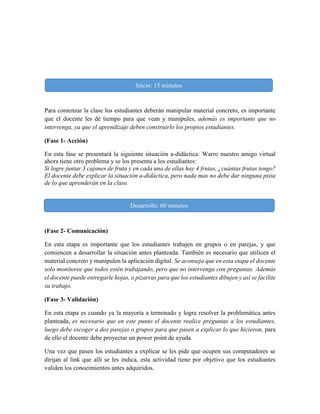 Para comenzar la clase los estudiantes deberán manipular material concreto, es importante
que el docente les dé tiempo para que vean y manipules, además es importante que no
intervenga, ya que el aprendizaje deben construirlo los propios estudiantes.
(Fase 1- Acción)
En esta fase se presentará la siguiente situación a-didáctica: Warro nuestro amigo virtual
ahora tiene otro problema y se los presenta a los estudiantes:
Si logre juntar 3 cajones de fruta y en cada una de ellas hay 4 frutas, ¿cuántas frutas tengo?
El docente debe explicar la situación a-didáctica, pero nada mas no debe dar ninguna pista
de lo que aprenderán en la clase.
(Fase 2- Comunicación)
En esta etapa es importante que los estudiantes trabajen en grupos o en parejas, y que
comiencen a desarrollar la situación antes planteada. También es necesario que utilicen el
material concreto y manipulen la aplicación digital. Se aconseja que en esta etapa el docente
solo monitoree que todos estén trabajando, pero que no intervenga con preguntas. Además
el docente puede entregarle hojas, o pizarras para que los estudiantes dibujen y así se facilite
su trabajo.
(Fase 3- Validación)
En esta etapa es cuando ya la mayoría a terminado y logra resolver la problemática antes
planteada, es necesario que en este punto el docente realice preguntas a los estudiantes,
luego debe escoger a dos parejas o grupos para que pasen a explicar lo que hicieron, para
de ello el docente debe proyectar un power point de ayuda.
Una vez que pasen los estudiantes a explicar se les pide que ocupen sus computadores se
dirijan al link que allí se les indica, esta actividad tiene por objetivo que los estudiantes
validen los conocimientos antes adquiridos.
Desarrollo: 60 minutos
Inicio: 15 minutos
 