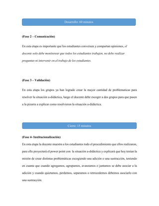 (Fase 2 – Comunicación)
En esta etapa es importante que los estudiantes conversen y compartan opiniones, el
docente solo debe monitorear que todos los estudiantes trabajen, no debe realizar
preguntas ni intervenir en el trabajo de los estudiantes.
(Fase 3 – Validación)
En esta etapa los grupos ya han logrado crear la mayor cantidad de problematicas para
resolver la situación a-didáctica, luego el docente debe escoger a dos grupos para que pasen
a la pizarra a explicar como resolvieron la situación a-didáctica.
(Fase 4- Institucionalización)
En esta etapa la docente muestra a los estudiantes todo el procedimiento que ellos realizaron,
para ello proyectará el power point con la situación a-didáctica y explicará que hoy tenían la
misión de crear distintas problemáticas escogiendo una adición o una sustracción, teniendo
en cuanta que cuando agregamos, agrupamos, avanzamos o juntamos se debe asociar a la
adición y cuando quietamos, perdemos, separamos o retrocedemos debemos asociarlo con
una sustracción.
Desarrollo: 60 minutos
Cierre: 15 minutos
 