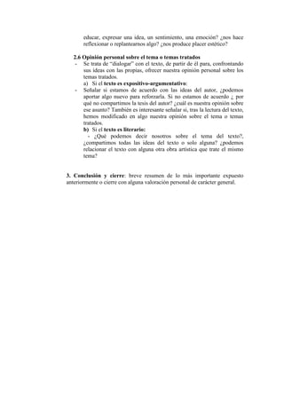 educar, expresar una idea, un sentimiento, una emoción? ¿nos hace
reflexionar o replantearnos algo? ¿nos produce placer estético?
2.6 Opinión personal sobre el tema o temas tratados
- Se trata de “dialogar” con el texto, de partir de él para, confrontando
sus ideas con las propias, ofrecer nuestra opinión personal sobre los
temas tratados.
a) Si el texto es expositivo-argumentativo:
- Señalar si estamos de acuerdo con las ideas del autor, ¿podemos
aportar algo nuevo para reforzarla. Si no estamos de acuerdo ¿ por
qué no compartimos la tesis del autor? ¿cuál es nuestra opinión sobre
ese asunto? También es interesante señalar si, tras la lectura del texto,
hemos modificado en algo nuestra opinión sobre el tema o temas
tratados.
b) Si el texto es literario:
- ¿Qué podemos decir nosotros sobre el tema del texto?,
¿compartimos todas las ideas del texto o solo alguna? ¿podemos
relacionar el texto con alguna otra obra artística que trate el mismo
tema?
3. Conclusión y cierre: breve resumen de lo más importante expuesto
anteriormente o cierre con alguna valoración personal de carácter general.
 