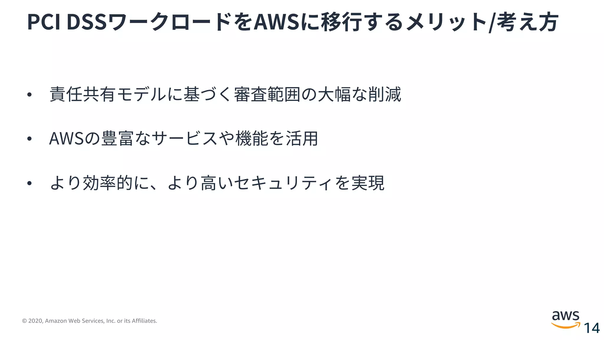 © 2020, Amazon Web Services, Inc. or its Affiliates.
14
PCI DSSワークロードをAWSに移⾏するメリット/考え⽅
• 責任共有モデルに基づく審査範囲の⼤幅な削減
• AWSの豊富なサービスや機能を活⽤
• より効率的に、より⾼いセキュリティを実現
 