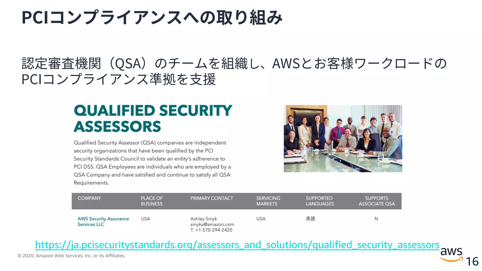 © 2020, Amazon Web Services, Inc. or its Affiliates.
16
PCIコンプライアンスへの取り組み
認定審査機関（QSA）のチームを組織し、AWSとお客様ワークロードの
PCIコンプライアンス準拠を⽀援
https://ja.pcisecuritystandards.org/assessors_and_solutions/qualified_security_assessors
 