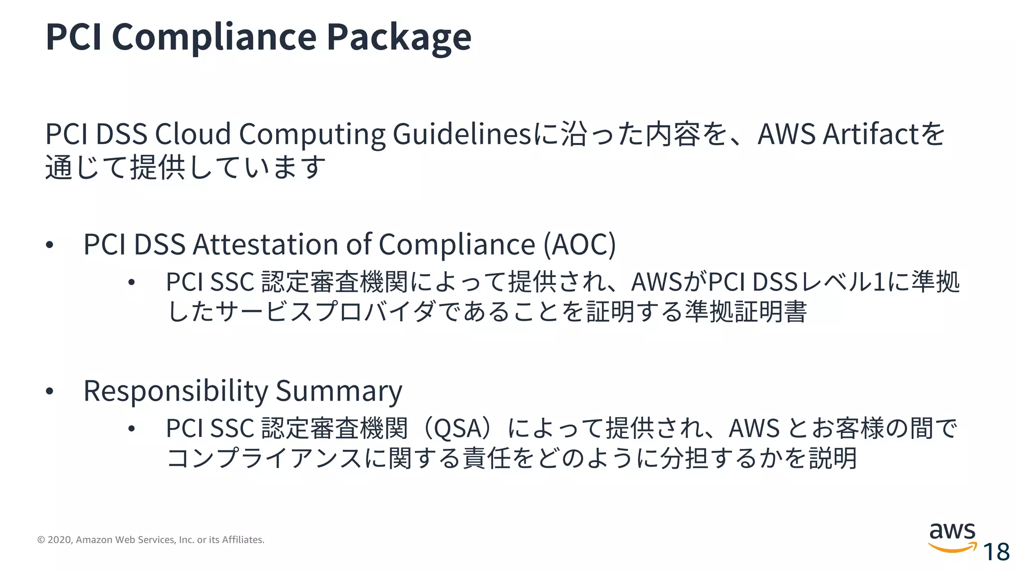 © 2020, Amazon Web Services, Inc. or its Affiliates.
18
PCI Compliance Package
PCI DSS Cloud Computing Guidelinesに沿った内容を、AWS Artifactを
通じて提供しています
• PCI DSS Attestation of Compliance (AOC)
• PCI SSC 認定審査機関によって提供され、AWSがPCI DSSレベル1に準拠
したサービスプロバイダであることを証明する準拠証明書
• Responsibility Summary
• PCI SSC 認定審査機関（QSA）によって提供され、AWS とお客様の間で
コンプライアンスに関する責任をどのように分担するかを説明
 