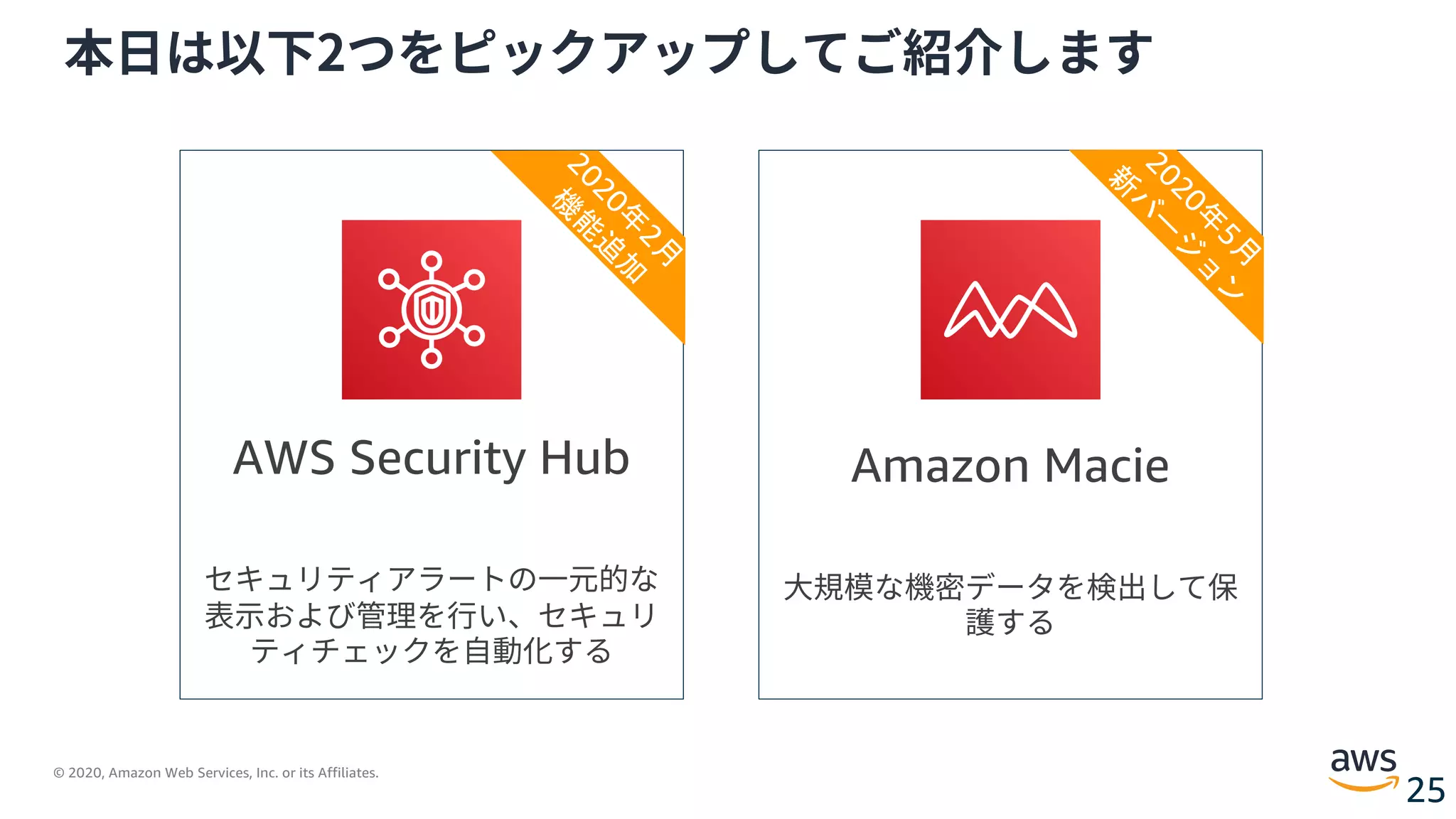 © 2020, Amazon Web Services, Inc. or its Affiliates.
25
本⽇は以下2つをピックアップしてご紹介します
Amazon Macie
⼤規模な機密データを検出して保
護する
AWS Security Hub
セキュリティアラートの⼀元的な
表⽰および管理を⾏い、セキュリ
ティチェックを⾃動化する
2020年
2月
機
能
追
加
2020年
5月
新
バ
ー
ジ
ョ
ン
 