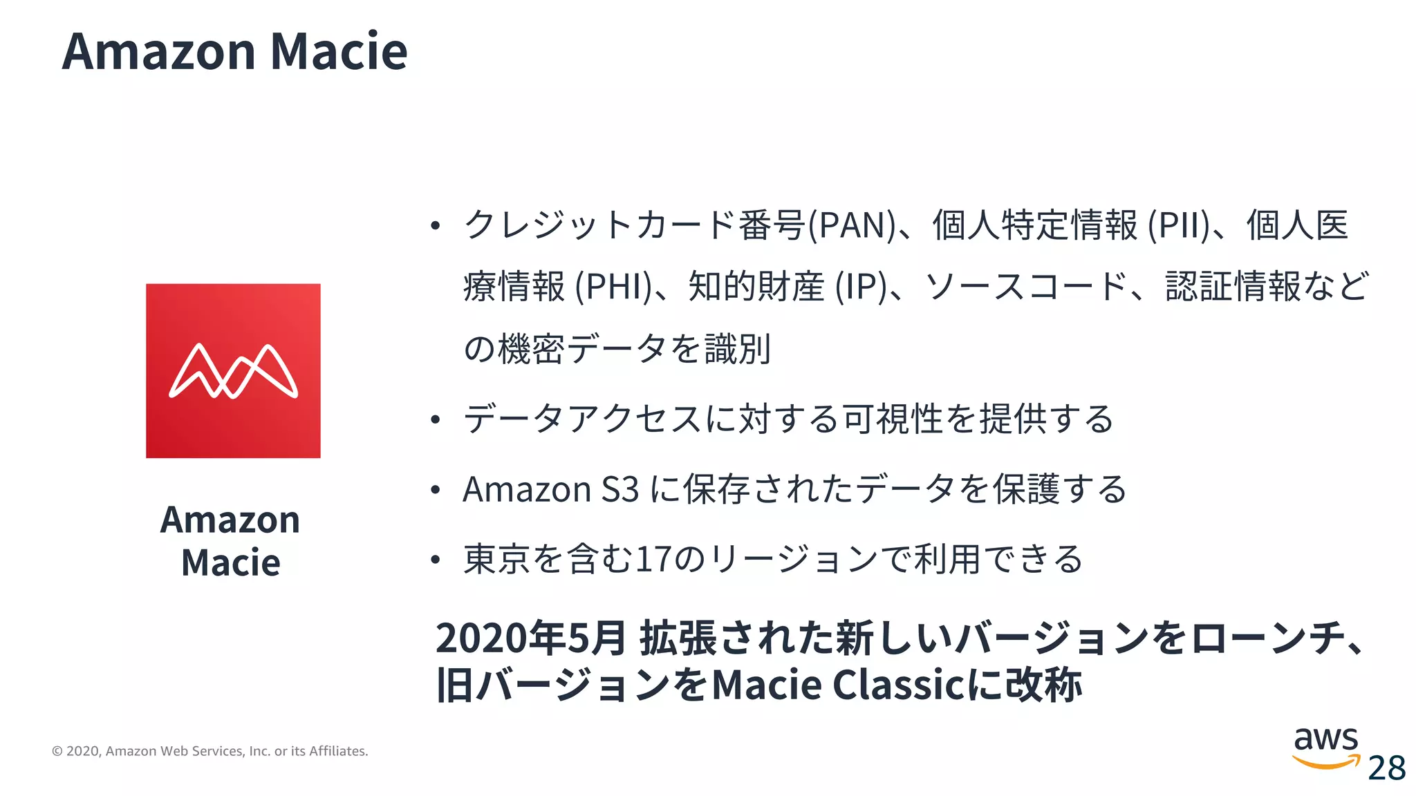 © 2020, Amazon Web Services, Inc. or its Affiliates.
28
Amazon Macie
Amazon
Macie
• クレジットカード番号(PAN)、個⼈特定情報 (PII)、個⼈医
療情報 (PHI)、知的財産 (IP)、ソースコード、認証情報など
の機密データを識別
• データアクセスに対する可視性を提供する
• Amazon S3 に保存されたデータを保護する
• 東京を含む17のリージョンで利⽤できる
2020年5⽉ 拡張された新しいバージョンをローンチ、
旧バージョンをMacie Classicに改称
 