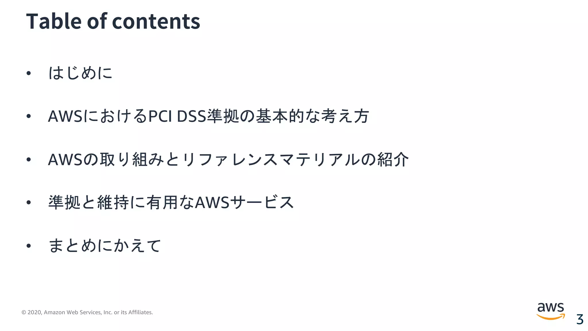 © 2020, Amazon Web Services, Inc. or its Affiliates.
3
Table of contents
• はじめに
• AWSにおけるPCI DSS準拠の基本的な考え方
• AWSの取り組みとリファレンスマテリアルの紹介
• 準拠と維持に有用なAWSサービス
• まとめにかえて
 
