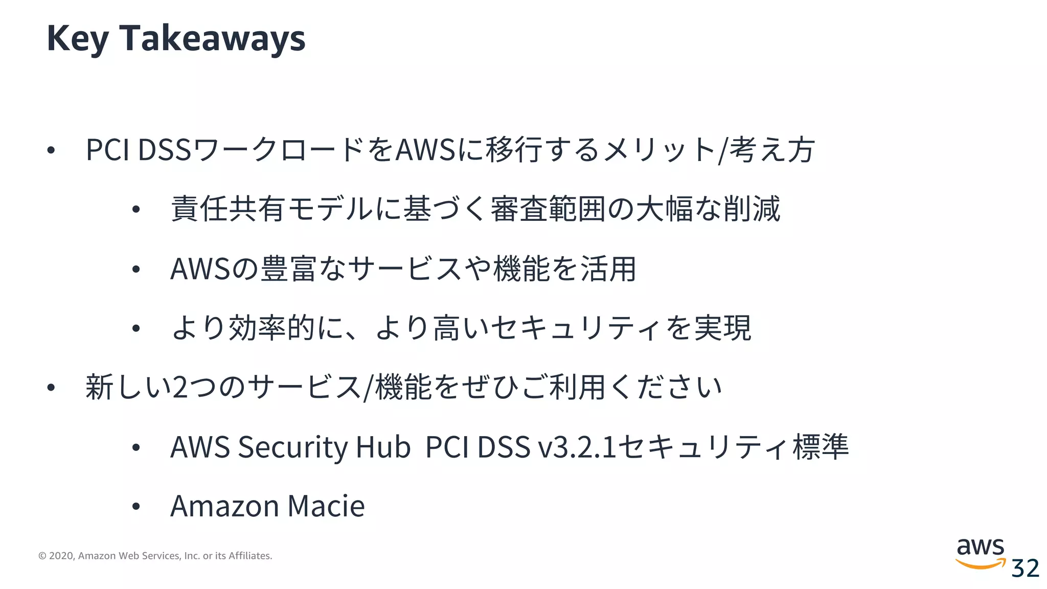 © 2020, Amazon Web Services, Inc. or its Affiliates.
32
Key Takeaways
• PCI DSSワークロードをAWSに移⾏するメリット/考え⽅
• 責任共有モデルに基づく審査範囲の⼤幅な削減
• AWSの豊富なサービスや機能を活⽤
• より効率的に、より⾼いセキュリティを実現
• 新しい2つのサービス/機能をぜひご利⽤ください
• AWS Security Hub PCI DSS v3.2.1セキュリティ標準
• Amazon Macie
 