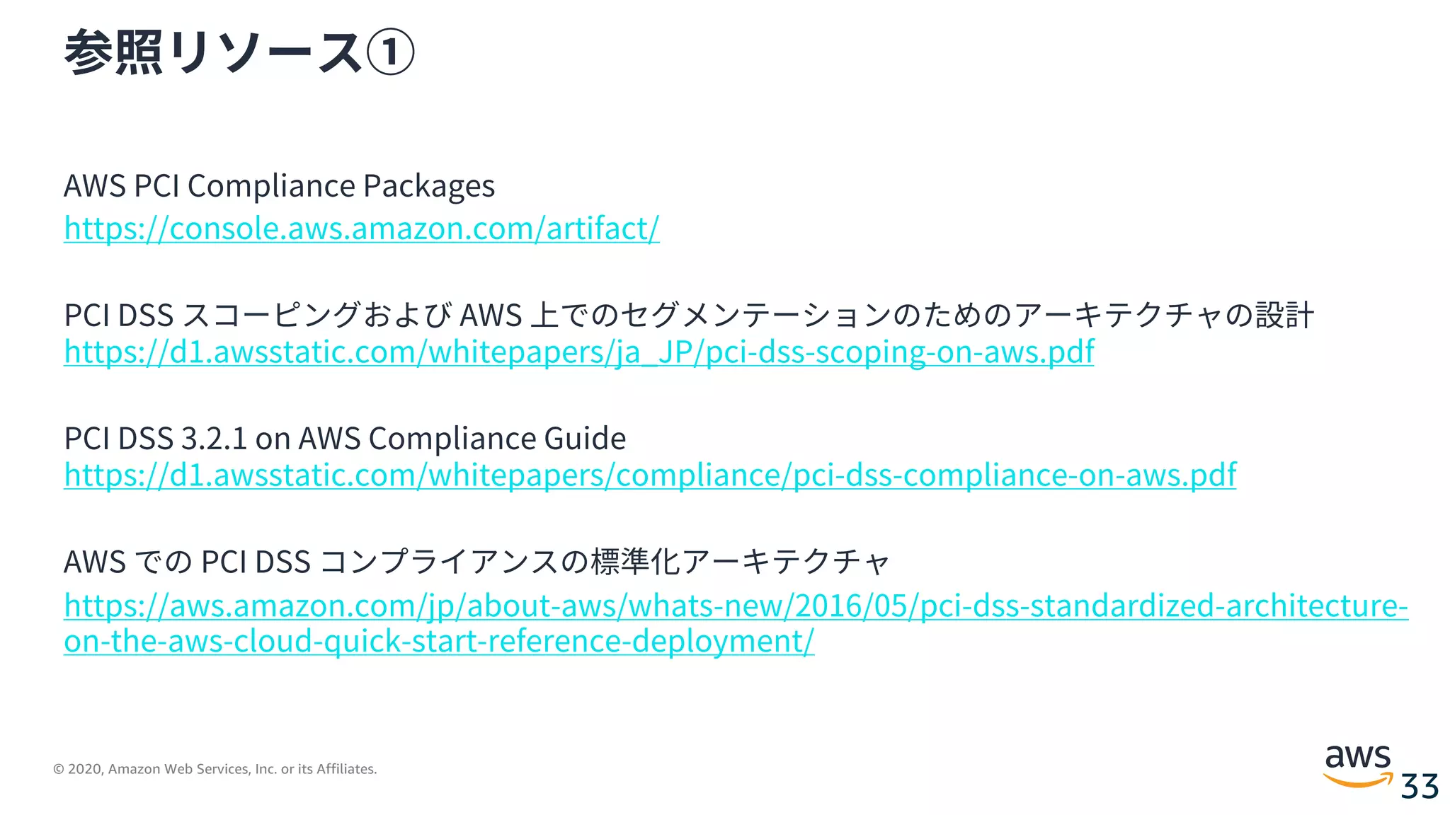 © 2020, Amazon Web Services, Inc. or its Affiliates.
33
参照リソース①
AWS PCI Compliance Packages
https://console.aws.amazon.com/artifact/
PCI DSS スコーピングおよび AWS 上でのセグメンテーションのためのアーキテクチャの設計
https://d1.awsstatic.com/whitepapers/ja_JP/pci-dss-scoping-on-aws.pdf
PCI DSS 3.2.1 on AWS Compliance Guide
https://d1.awsstatic.com/whitepapers/compliance/pci-dss-compliance-on-aws.pdf
AWS での PCI DSS コンプライアンスの標準化アーキテクチャ
https://aws.amazon.com/jp/about-aws/whats-new/2016/05/pci-dss-standardized-architecture-
on-the-aws-cloud-quick-start-reference-deployment/
 