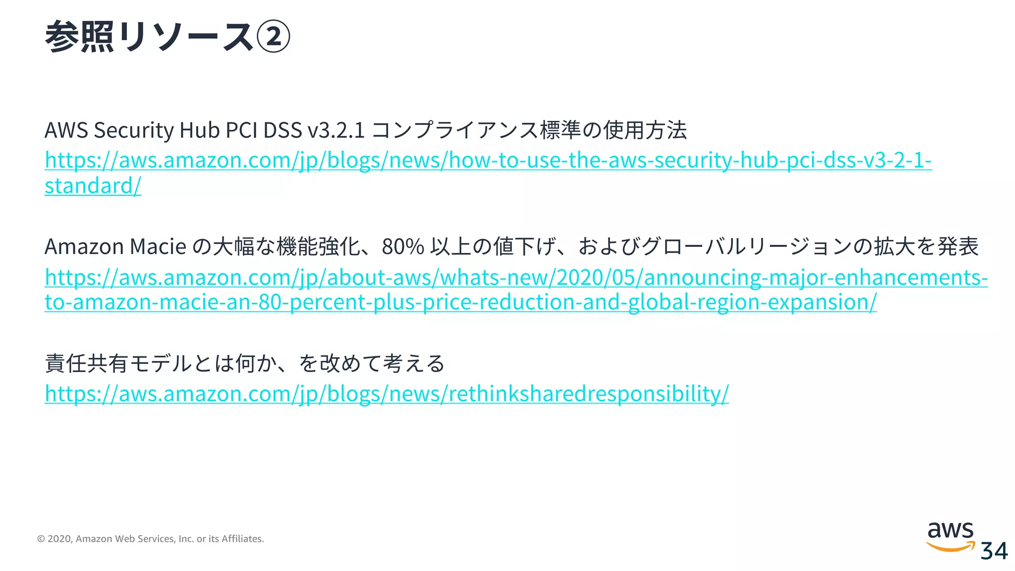 © 2020, Amazon Web Services, Inc. or its Affiliates.
34
参照リソース②
AWS Security Hub PCI DSS v3.2.1 コンプライアンス標準の使⽤⽅法
https://aws.amazon.com/jp/blogs/news/how-to-use-the-aws-security-hub-pci-dss-v3-2-1-
standard/
Amazon Macie の⼤幅な機能強化、80% 以上の値下げ、およびグローバルリージョンの拡⼤を発表
https://aws.amazon.com/jp/about-aws/whats-new/2020/05/announcing-major-enhancements-
to-amazon-macie-an-80-percent-plus-price-reduction-and-global-region-expansion/
責任共有モデルとは何か、を改めて考える
https://aws.amazon.com/jp/blogs/news/rethinksharedresponsibility/
 