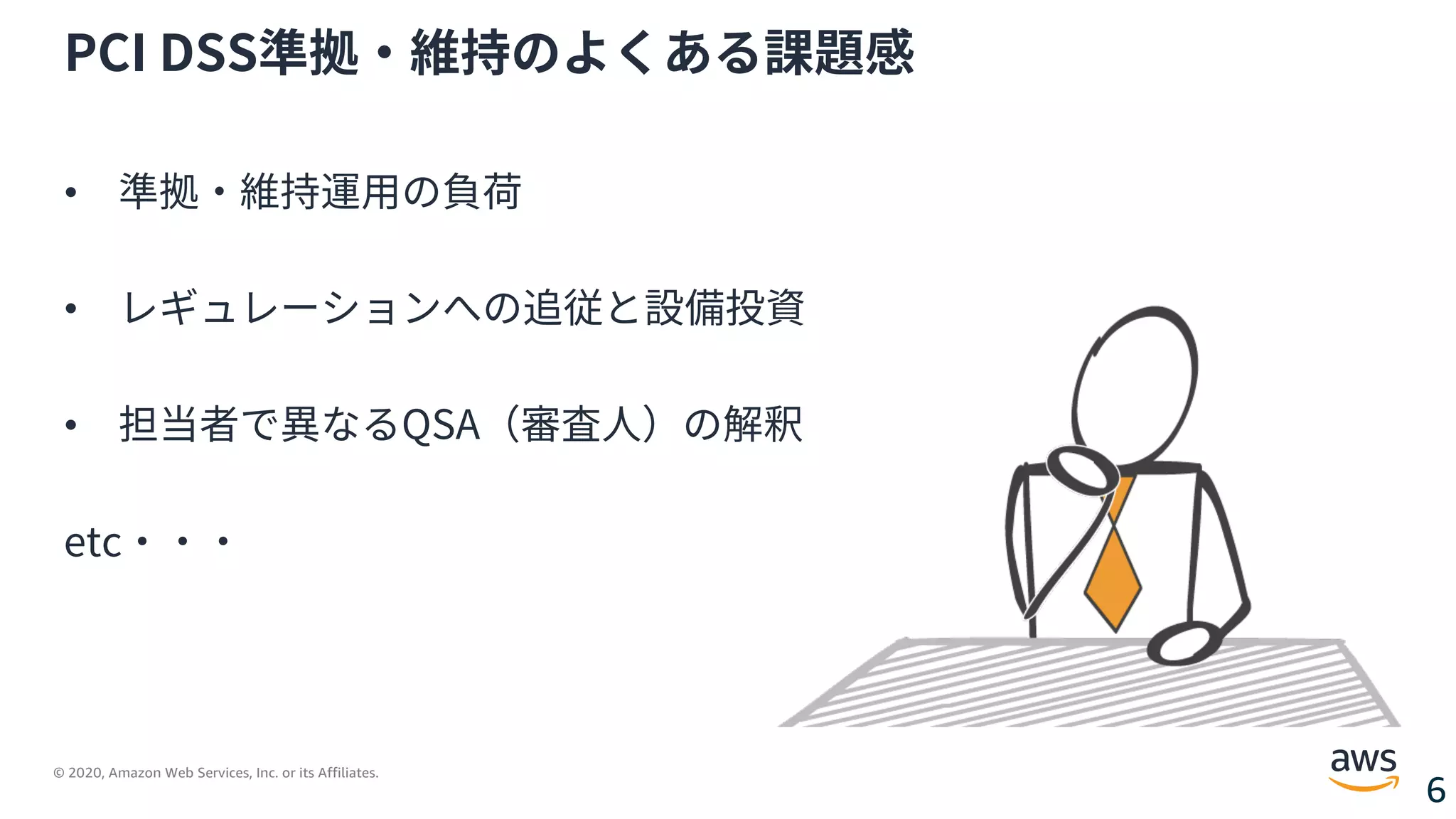 © 2020, Amazon Web Services, Inc. or its Affiliates.
6
PCI DSS準拠・維持のよくある課題感
• 準拠・維持運⽤の負荷
• レギュレーションへの追従と設備投資
• 担当者で異なるQSA（審査⼈）の解釈
etc・・・
 