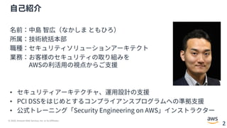 © 2020, Amazon Web Services, Inc. or its Affiliates.
2
⾃⼰紹介
名前：中島 智広（なかしま ともひろ）
所属：技術統括本部
職種：セキュリティソリューションアーキテクト
業務：お客様のセキュリティの取り組みを
AWSの利活⽤の視点からご⽀援
• セキュリティアーキテクチャ、運⽤設計の⽀援
• PCI DSSをはじめとするコンプライアンスプログラムへの準拠⽀援
• 公式トレーニング「Security Engineering on AWS」インストラクター
 