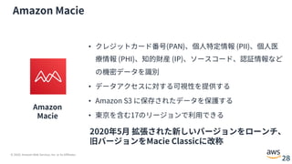 © 2020, Amazon Web Services, Inc. or its Affiliates.
28
Amazon Macie
Amazon
Macie
• クレジットカード番号(PAN)、個⼈特定情報 (PII)、個⼈医
療情報 (PHI)、知的財産 (IP)、ソースコード、認証情報など
の機密データを識別
• データアクセスに対する可視性を提供する
• Amazon S3 に保存されたデータを保護する
• 東京を含む17のリージョンで利⽤できる
2020年5⽉ 拡張された新しいバージョンをローンチ、
旧バージョンをMacie Classicに改称
 