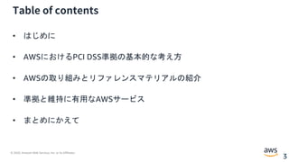 © 2020, Amazon Web Services, Inc. or its Affiliates.
3
Table of contents
• はじめに
• AWSにおけるPCI DSS準拠の基本的な考え方
• AWSの取り組みとリファレンスマテリアルの紹介
• 準拠と維持に有用なAWSサービス
• まとめにかえて
 