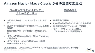 © 2020, Amazon Web Services, Inc. or its Affiliates.
30
Amazon Macie - Macie Classic からの主要な変更点
ユーザーエクスペリエンスと
スケーラビリティ
• ネイティブAWS コンソール対応とフルAPIサ
ポート
• カスタマー定義のデータ特定ルールによる柔軟
な設定
• 拡張されたマネージド機微データ検出モジュー
ル
• タグ、 AWS Organizations、Cloud Formation
のサポート
• 全てのオブジェクトを分類 (Classic は先頭
20MBの制限があった)
価値の向上
• 価格設定の単純化
• CloudTrailのデータイベントコストの削減
• 利⽤状況をAWSコンソール上で可視化
• サポートAWSリージョンの拡⼤
（東京リージョンで利⽤可能に）
異常検知機能、 CloudTrailのS3データイベントの監視機能は GuardDutyに移⾏予定
 