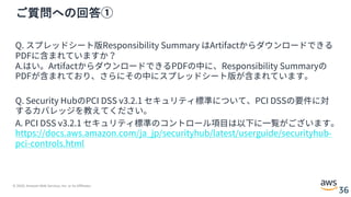 © 2020, Amazon Web Services, Inc. or its Affiliates.
36
ご質問への回答①
Q. スプレッドシート版Responsibility Summary はArtifactからダウンロードできる
PDFに含まれていますか？
A.はい。ArtifactからダウンロードできるPDFの中に、Responsibility Summaryの
PDFが含まれており、さらにその中にスプレッドシート版が含まれています。
Q. Security HubのPCI DSS v3.2.1 セキュリティ標準について、PCI DSSの要件に対
するカバレッジを教えてください。
A. PCI DSS v3.2.1 セキュリティ標準のコントロール項⽬は以下に⼀覧がございます。
https://docs.aws.amazon.com/ja_jp/securityhub/latest/userguide/securityhub-
pci-controls.html
 