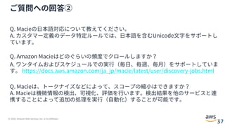 © 2020, Amazon Web Services, Inc. or its Affiliates.
37
ご質問への回答②
Q. Macieの⽇本語対応について教えてください。
A. カスタマー定義のデータ特定ルールでは、⽇本語を含むUnicode⽂字をサポートし
ています。
Q. Amazon Macieはどのぐらいの頻度でクロールしますか？
A. ワンタイムおよびスケジュールでの実⾏（毎⽇、毎週、毎⽉）をサポートしていま
す。 https://docs.aws.amazon.com/ja_jp/macie/latest/user/discovery-jobs.html
Q. Macieは、トークナイズなどによって、スコープの縮⼩はできますか？
A. Macieは機微情報の検出、可視化、評価を⾏います。検出結果を他のサービスと連
携することによって追加の処理を実⾏（⾃動化）することが可能です。
 