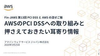 © 2020, Amazon Web Services, Inc. or its Affiliates.
1
アマゾン ウェブ サービス ジャパン株式会社
2020年5⽉25⽇
AWSのPCI DSSへの取り組みと
押さえておきたい⽿寄り情報
Fin-JAWS 第13回 PCI DSS と AWS の混ぜご飯
 