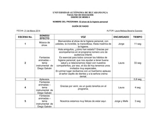 UNIVERSIDAD AUTÓNOMA DE BUCARAMANGA
FACULTAD DE EDUCACIÓN
DISEÑO DE MEMS II
NOMBRE DEL PROGRAMA: El show de la higiene personal
GUIÓN DE RADIO
FECHA: 21 de Marzo 2014 AUTOR: Laura Melissa Becerra Guevara
ESCENA No.
SONIDO/
EFECTO
VOZ ENCARGADO TIEMPO
1
Música de
show.
Bienvenidos al show de la higiene personal, con
ustedes, la increíble, la maravillosa, Hada madrina de
la higiene.
Jorge 11 seg
2
Fantasías
animadas –
tema
instrumental de
Diego Galván
Hola amiguitos, ¿cómo han estado? Gracias por
acompañarnos en el programa número uno de
audiencia infantil.
Es esencial para todos conocer los hábitos de
higiene personal, que nos ayudan a tener buena
salud y a relacionarnos mejor con nuestros
compañeritos, por eso, el día de hoy tenemos unos
invitados muy especiales.
En primer lugar recibamos con un fuertísimo aplauso
al señor cepillo de dientes y a la señora crema
dental.
Laura 33 seg
3 Aplausos. 0,8 seg
4
Fantasías
animadas –
tema
instrumental de
Diego Galván
Gracias por venir, es un gusto tenerlos en el
programa.
Laura 4 seg
5
Fantasías
animadas –
tema
instrumental de
Diego Galván
Nosotros estamos muy felices de estar aquí. Jorge y Mafe 3 seg
 