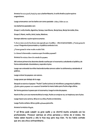 Arranca la músicaJowellyRandy hey mister ybailanNazario, la señoAnalía y quienquiera
engancharse.
Luego arrancamos con los bailescon coreo pautada: Letkiss yCélebre can can.
Los bailarinespautados son:
Grupo 1: seño Analía, Agostina, Soraya, Juan Bruno, BenjaSosa, Benja Serruldo,Ema.
Grupo 2: Romi, mellis,Ariel,Isaías,Marlene.
Siempre abiertoa quienquierasumarse.
Y ahora viene uno de los shows más esperado por el público – dice el presentador. ¿Tienen ganas de
reírse? Preguntael presentadory el públicocontesta Siiiii.
¿Tienen ganas de reírse mucho mucho? Siiii.
Le damos la bienvenida a nuestros super divertidos payasos!!!
Arranca la música clown de entrada de payasos.
Ahí entran primerolas docentesdando vueltaspor el escenarioy saludando al público,de
forma atolondrada chocándose y cayendo al piso.
Luego van entrando losniños haciendotumba carnera sobre la colchonetay saludando al
público.
Luego entran lospayasos con zancos.
Luego pasan por debajo de la soga.
Despuésse acerca el payaso “Pucho” (señoLuisina) al micrófonoy preguntaal público:
¿Quién quiere payasear con nosotros? Levantanla mano todos pero Pucho elige aBrisa.
De forma graciosa la pasea por el escenarioy luegola viste de payaso.
Huele la flor y en ese momentoBrisa la moja, Pucho se enojase va, se tropiezay cae al piso.
Luego hacenuna carrera, Brisa en su sillay Pucho en bicicleta.
Luego Pucho señalaa Brisa y pide aplausosparaella.
Arranca la música Alegría.
Y así Brisa pudo cumplir su gran sueño y se divirtió mucho actuando con los
profesionales. Provocar sonrisas en otras personas y reírse de sí mismo. No
todos saben hacerlo y ella lo hizo muy pero muy bien. Ya les había contado
que era una chica extraordinaria…
 