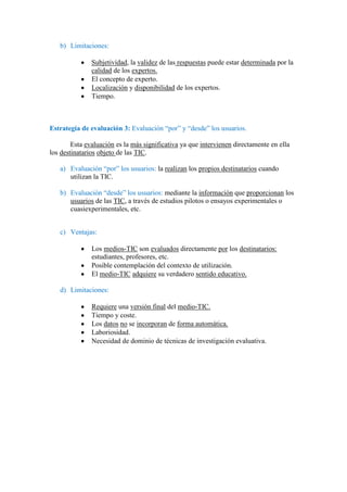 b) Limitaciones:
Subjetividad, la validez de las respuestas puede estar determinada por la
calidad de los expertos.
El concepto de experto.
Localización y disponibilidad de los expertos.
Tiempo.

Estrategia de evaluación 3: Evaluación “por” y “desde” los usuarios.
Esta evaluación es la más significativa ya que intervienen directamente en ella
los destinatarios objeto de las TIC.
a) Evaluación “por” los usuarios: la realizan los propios destinatarios cuando
utilizan la TIC.
b) Evaluación “desde” los usuarios: mediante la información que proporcionan los
usuarios de las TIC, a través de estudios pilotos o ensayos experimentales o
cuasiexperimentales, etc.
c) Ventajas:
Los medios-TIC son evaluados directamente por los destinatarios:
estudiantes, profesores, etc.
Posible contemplación del contexto de utilización.
El medio-TIC adquiere su verdadero sentido educativo.
d) Limitaciones:
Requiere una versión final del medio-TIC.
Tiempo y coste.
Los datos no se incorporan de forma automática.
Laboriosidad.
Necesidad de dominio de técnicas de investigación evaluativa.

 