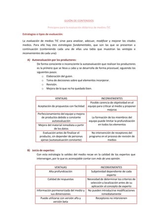 GUIÓN DE CONTENIDOS
Principios para la evaluación didáctica de medios-TIC
Estrategias o tipos de evaluación:
La evaluación de medios TIC sirve para analizar, adecuar, modificar y mejorar los citados
medios. Para ello hay tres estrategias fundamentales, que son las que se presentan a
continuación (conteniendo cada una de ellas una tabla que muestran las ventajas e
inconvenientes de cada una):
A) Autoevaluación por los productores:
De forma consciente o inconsciente la autoevaluación que realizan los productores
es la primera que se lleva a cabo y se desarrolla de forma procesual, siguiendo los
siguientes pasos:
o Elaboración del guion.
o Toma de decisiones sobre qué elementos incorporar.
o Revisión.
o Mejora de lo que no ha quedado bien.
VENTAJAS INCONVENIENTES
Aceptación de propuestas con facilidad
Posible carencia de objetividad en el
equipo para criticar al medio y proponer
mejoras
Perfeccionamiento del equipo y mejora
de productos debido a constante
autoevaluación
La formación de los miembros del
equipo puede limitar la profundización
en todos los elementosMejora del material inmediata a partir
de los datos
Evaluación antes de finalizar el
producto, sin depender de personas
ajenas (autoevaluación constante)
No intervención de receptores del
programa en el proceso de revisión de
medios
B) Juicio de expertos:
Con esta estrategia la validez del medio recae en la calidad de los expertos que
intervengan, por lo que es aconsejable contar con más de una opinión.
VENTAJAS INCONVENIENTES
Alta profundización Subjetividad dependiente de cada
experto
Calidad de respuestas Necesidad de determinar los criterios de
selección y localización antes de su
aplicación al concepto de experto
Información pormenorizada del medio y
sus dimensiones
No pueden introducirse modificaciones
inmediatamente
Puede utilizarse con versión alfa y
versión beta
Receptores no intervienen
 