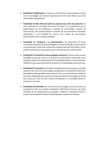  Posibilidad 9: Digitalización. El avance ha sido tal que en poco tiempo se cuenta
con las tecnologías que realizan operaciones de forma más fiable y que eran
impensables antiguamente.
 Posibilidad 10: Más influencia sobre los procesos que sobre los productos. Se
está rompiendo el concepto de cultura de masas y su suplantación por la
fragmentación de las audiencias y creación de comunidades virtuales de
comunicación. Esto puede provocar la creación de una sociedad de soledades
organizadas, o una sociedad de acceso a los medios de comunicación
especializados y otra a los generalizables.
 Posibilidad 11: Tendencia a la automatización. Ha aumentado de forma
considerable lapresenciade lastecnologías en nuestra sociedad, lo que hace que
nos planteemos si tenermásinformaciónesigual aestar más informado y, que el
problema educativo en este aspecto ya no sea localizarla sino discriminarla.
 Posibilidad 12: Creación de nuevos lenguajes expresivos. Estos permiten nuevas
realidades expresivas, como es el caso de los multimedia e hipermedia. Estos
lenguajesrepercutirándirectamente enlanecesidadde adquirir nuevos dominios
alfabéticos,que vayanmásalláde laformaciónenlascapacidades lectoescritoras.
 Posibilidad13: Innovación. Esta rapidezinnovadoraofrece la ventajaenel ámbito
educativo de contar con la tecnología razonable para la realización de diferentes
actividadesnadaimaginableshace untiempo.Peroasuvezintroduce el problema
de la poca capacidadque la escuela tiene para absorber las tecnologías, de forma
que muchas de ellas ya están siendo remodeladas en la sociedad cuando se
incorporan a las aulas.
 Posibilidad 14: Diversidad. No existe solo una tecnología, sino que se tiene una
variedad de ellas, que pueden desempeñar diferentes funciones que giran
alrededor de las características ya indicadas. También es importante tener en
cuenta esta característica desde la flexibilidad que introduce el software.
 