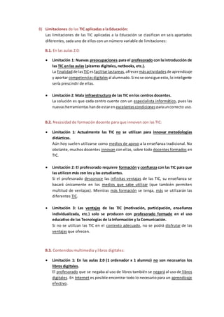 B) Limitaciones de las TIC aplicadas a la Educación:
Las limitaciones de las TIC aplicadas a la Educación se clasifican en seis apartados
diferentes, cada uno de ellos con un número variable de limitaciones:
B.1. En las aulas 2.0:
 Limitación 1: Nuevas preocupaciones para el profesorado con la introducción de
las TIC en las aulas (pizarras digitales, netbooks, etc.).
La finalidad de lasTICesfacilitarlastareas,ofrecermásactividades de aprendizaje
y aportar competenciasdigitales al alumnado.Si nose consigue esto,lointeligente
sería prescindir de ellas.
 Limitación 2: Mala infraestructura de las TIC en los centros docentes.
La solución es que cada centro cuente con un especialista informático, pues las
nuevasherramientashande estaren excelentescondiciones parauncorrecto uso.
B.2. Necesidad de formación docente para que innoven con las TIC:
 Limitación 1: Actualmente las TIC no se utilizan para innovar metodologías
didácticas.
Aún hoy suelen utilizarse como medios de apoyo a la enseñanza tradicional. No
obstante, muchos docentes innovan con ellas, sobre todo docentes formados en
TIC.
 Limitación 2: El profesorado requiere formación y confianza con las TIC para que
las utilicen más con los y las estudiantes.
Si el profesorado desconoce las infinitas ventajas de las TIC, su enseñanza se
basará únicamente en los medios que sabe utilizar (que también permiten
multitud de ventajas). Mientras más formación se tenga, más se utilizarán las
diferentes TIC.
 Limitación 3: Las ventajas de las TIC (motivación, participación, enseñanza
individualizada, etc.) solo se producen con profesorado formado en el uso
educativo de las Tecnologías de la Información y la Comunicación.
Si no se utilizan las TIC en el contexto adecuado, no se podrá disfrutar de las
ventajas que ofrecen.
B.3. Contenidos multimedia y libros digitales:
 Limitación 1: En las aulas 2.0 (1 ordenador x 1 alumno) no son necesarios los
libros digitales.
El profesorado que se negaba al uso de libros también se negará al uso de libros
digitales. En Internet es posible encontrar todo lo necesario para un aprendizaje
efectivo.
 