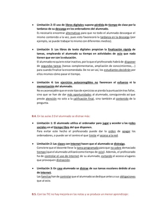  Limitación 2: El uso de libros digitales supone pérdida de tiempo de clase por la
tardanza de su descarga en los ordenadores del alumnado.
Es necesario encontrar alternativas para que no todo el alumnado descargue el
mismo contenido a la vez, pues esto favorecerá la tardanza en la descarga (por
ejemplo, se puede trabajar lo mismo con diferentes medios).
 Limitación 3: Los libros de texto digitales propician la finalización rápida de
tareas, empleando el alumnado su tiempo en actividades de ocio que nada
tienen que ver con la educación.
El alumnadonoquiere estarinactivo,porloque el profesorado habrá de disponer
de segundas tareas (tareas complementarias, ampliación de conocimientos,...)
para cuando finalice laencomendada.De no ser así, los estudiantes decidirán por
ellos mismos cómo pasar el tiempo.
 Limitación 4: Los ejercicios autocorregibles no favorecen el esfuerzo ni la
memorización del alumnado.
No esaconsejable que eneste tipode ejerciciosse pierdalapuntuacióntras fallar,
sino que se han de dar más oportunidades al alumnado, consiguiendo así que
preste atención no solo a la calificación final, sino también al contenido de la
pregunta.
B.4. En las aulas 2.0 el alumnado se distrae más:
 Limitación 1: El alumnado utiliza el ordenador para jugar y acceder a las redes
sociales en el tiempo libre del que disponen.
Para evitar este hecho el profesorado puede dar la orden de apagar los
ordenadores, o puede ser el centro el que limite el acceso a la red.
 Limitación 2: Las clases con Internet hacen que el alumnado se distraiga.
Conviene que el docente lleve la tarea programada para que no sobre demasiado
tiempo(que el alumnadoutilizarácomotiempo de ocio). Además, el profesorado
ha de controlar el uso de Internet de su alumnado, evitando el acceso a lugares
que provoquen distracción.
 Limitación 3: En casa alumnado se distrae de sus tareas escolares debido al uso
de Internet.
Las familiashande controlarque el alumnadose dedique antesa sus obligaciones
que al ocio.
B.5. Con las TIC no hay mejoría en las notas y se produce un menor aprendizaje:
 