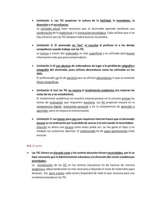  Limitación 1: Las TIC propician la cultura de la facilidad, la inmediatez, la
diversión y el no esfuerzo.
La sociedad actual hace necesario que el alumnado aprenda mediante una
combinación de lo tradicional y la innovación tecnológica. Cabe señalar que si no
hay esfuerzo con las TIC tampoco habrá buenos resultados.
 Limitación 2: El alumnado no “lee” ni escucha al profesor ni a los demás
compañeros cuando trabaja con las TIC.
La lectura a través del ordenador es más superficial y es utilizada para buscar
información más que para comprenderla.
 Limitación 3: El uso abusivo de ordenadores da lugar a la pérdida de caligrafía y
ortografía del alumnado, pues utilizan abreviaturas como las utilizadas en los
SMS.
El profesorado no ha de permitir que se utilicen abreviaturas ni que se cometan
faltas ortográficas.
 Limitación 4: Con las TIC no mejora el rendimiento académico (no mejoran las
notas de los y las estudiantes).
El rendimiento académico no muestra mejoría porque en la escuela priman las
tareas de evaluación que requieren memoria. Las TIC propician mejora en la
competencia digital, autonomía personal y en la competencia de aprender a
aprender, pero no mejora la memorización.
 Limitación 5: Las tareas para casa que requieren Internet hacen que el alumnado
excuse su no realización por la pérdida de acceso a la red cuando la necesitaban.
Internet es ahora una excusa como antes podía ser: se me gastó el lápiz y no
estaban los comercios abiertos. El profesorado ha de seguir gestionando estas
excusas.
B.6. El coste:
 Las TIC tienen un elevado coste y los centros docentes tienen necesidades, por lo se
hace necesario que la Administración educativa y la dirección del centro establezcan
prioridades.
La introducción de las TIC en los centros educativos ha de hacerse de manera
progresiva,adquiriendoantes lo más necesario y dejando el resto de materiales para
después. Así, poco a poco, cada centro dispondrá de todo lo que necesita para una
enseñanza basada en las TIC.
 