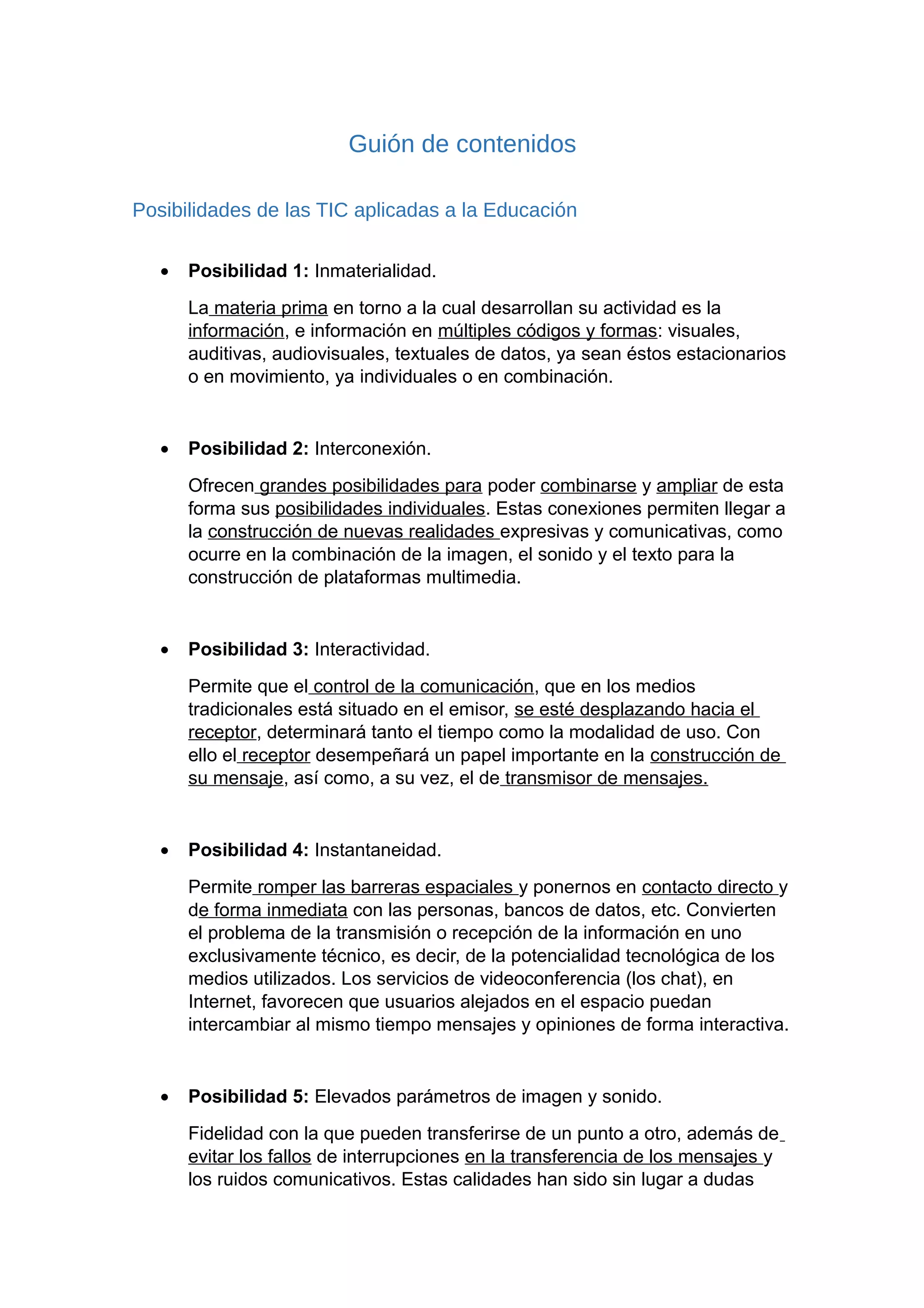Guión de contenidos
Posibilidades de las TIC aplicadas a la Educación
• Posibilidad 1: Inmaterialidad.
La materia prima en torno a la cual desarrollan su actividad es la
información, e información en múltiples códigos y formas: visuales,
auditivas, audiovisuales, textuales de datos, ya sean éstos estacionarios
o en movimiento, ya individuales o en combinación.
• Posibilidad 2: Interconexión.
Ofrecen grandes posibilidades para poder combinarse y ampliar de esta
forma sus posibilidades individuales. Estas conexiones permiten llegar a
la construcción de nuevas realidades expresivas y comunicativas, como
ocurre en la combinación de la imagen, el sonido y el texto para la
construcción de plataformas multimedia.
• Posibilidad 3: Interactividad.
Permite que el control de la comunicación, que en los medios
tradicionales está situado en el emisor, se esté desplazando hacia el
receptor, determinará tanto el tiempo como la modalidad de uso. Con
ello el receptor desempeñará un papel importante en la construcción de
su mensaje, así como, a su vez, el de transmisor de mensajes.
• Posibilidad 4: Instantaneidad.
Permite romper las barreras espaciales y ponernos en contacto directo y
de forma inmediata con las personas, bancos de datos, etc. Convierten
el problema de la transmisión o recepción de la información en uno
exclusivamente técnico, es decir, de la potencialidad tecnológica de los
medios utilizados. Los servicios de videoconferencia (los chat), en
Internet, favorecen que usuarios alejados en el espacio puedan
intercambiar al mismo tiempo mensajes y opiniones de forma interactiva.
• Posibilidad 5: Elevados parámetros de imagen y sonido.
Fidelidad con la que pueden transferirse de un punto a otro, además de
evitar los fallos de interrupciones en la transferencia de los mensajes y
los ruidos comunicativos. Estas calidades han sido sin lugar a dudas
 