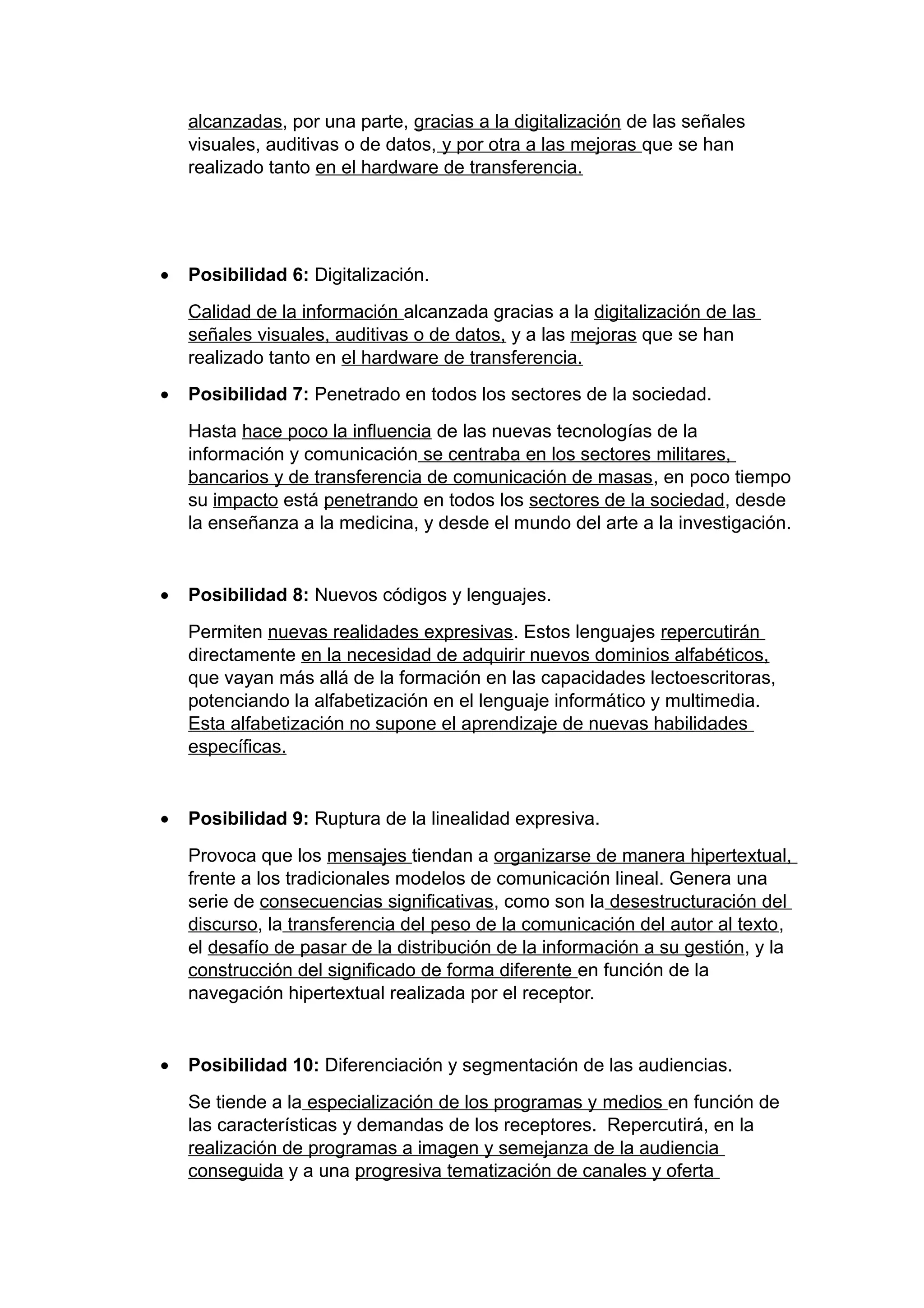 alcanzadas, por una parte, gracias a la digitalización de las señales
visuales, auditivas o de datos, y por otra a las mejoras que se han
realizado tanto en el hardware de transferencia.
• Posibilidad 6: Digitalización.
Calidad de la información alcanzada gracias a la digitalización de las
señales visuales, auditivas o de datos, y a las mejoras que se han
realizado tanto en el hardware de transferencia.
• Posibilidad 7: Penetrado en todos los sectores de la sociedad.
Hasta hace poco la influencia de las nuevas tecnologías de la
información y comunicación se centraba en los sectores militares,
bancarios y de transferencia de comunicación de masas, en poco tiempo
su impacto está penetrando en todos los sectores de la sociedad, desde
la enseñanza a la medicina, y desde el mundo del arte a la investigación.
• Posibilidad 8: Nuevos códigos y lenguajes.
Permiten nuevas realidades expresivas. Estos lenguajes repercutirán
directamente en la necesidad de adquirir nuevos dominios alfabéticos,
que vayan más allá de la formación en las capacidades lectoescritoras,
potenciando la alfabetización en el lenguaje informático y multimedia.
Esta alfabetización no supone el aprendizaje de nuevas habilidades
específicas.
• Posibilidad 9: Ruptura de la linealidad expresiva.
Provoca que los mensajes tiendan a organizarse de manera hipertextual,
frente a los tradicionales modelos de comunicación lineal. Genera una
serie de consecuencias significativas, como son la desestructuración del
discurso, la transferencia del peso de la comunicación del autor al texto,
el desafío de pasar de la distribución de la información a su gestión, y la
construcción del significado de forma diferente en función de la
navegación hipertextual realizada por el receptor.
• Posibilidad 10: Diferenciación y segmentación de las audiencias.
Se tiende a la especialización de los programas y medios en función de
las características y demandas de los receptores. Repercutirá, en la
realización de programas a imagen y semejanza de la audiencia
conseguida y a una progresiva tematización de canales y oferta
 