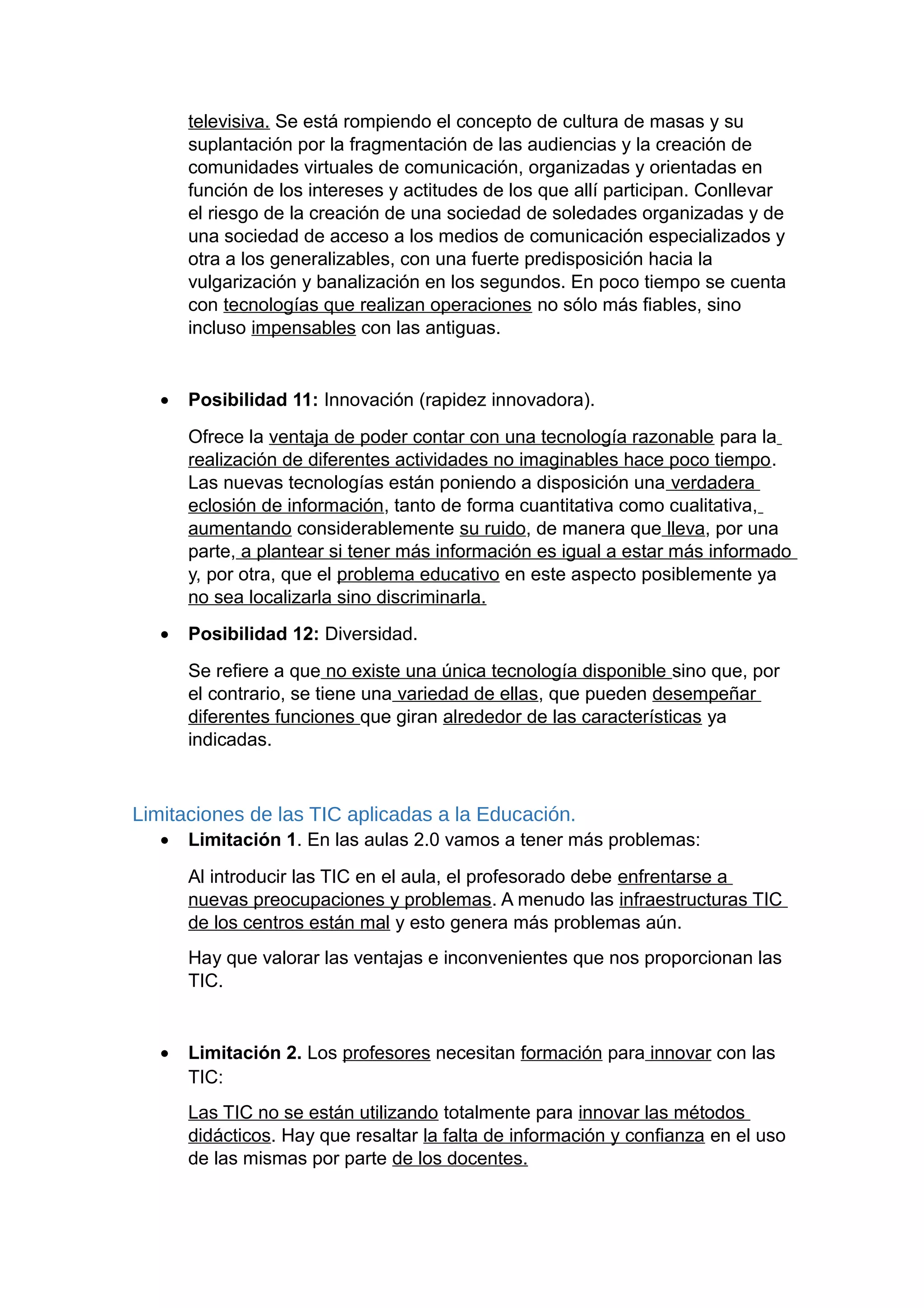 televisiva. Se está rompiendo el concepto de cultura de masas y su
suplantación por la fragmentación de las audiencias y la creación de
comunidades virtuales de comunicación, organizadas y orientadas en
función de los intereses y actitudes de los que allí participan. Conllevar
el riesgo de la creación de una sociedad de soledades organizadas y de
una sociedad de acceso a los medios de comunicación especializados y
otra a los generalizables, con una fuerte predisposición hacia la
vulgarización y banalización en los segundos. En poco tiempo se cuenta
con tecnologías que realizan operaciones no sólo más fiables, sino
incluso impensables con las antiguas.
• Posibilidad 11: Innovación (rapidez innovadora).
Ofrece la ventaja de poder contar con una tecnología razonable para la
realización de diferentes actividades no imaginables hace poco tiempo.
Las nuevas tecnologías están poniendo a disposición una verdadera
eclosión de información, tanto de forma cuantitativa como cualitativa,
aumentando considerablemente su ruido, de manera que lleva, por una
parte, a plantear si tener más información es igual a estar más informado
y, por otra, que el problema educativo en este aspecto posiblemente ya
no sea localizarla sino discriminarla.
• Posibilidad 12: Diversidad.
Se refiere a que no existe una única tecnología disponible sino que, por
el contrario, se tiene una variedad de ellas, que pueden desempeñar
diferentes funciones que giran alrededor de las características ya
indicadas.
Limitaciones de las TIC aplicadas a la Educación.
• Limitación 1. En las aulas 2.0 vamos a tener más problemas:
Al introducir las TIC en el aula, el profesorado debe enfrentarse a
nuevas preocupaciones y problemas. A menudo las infraestructuras TIC
de los centros están mal y esto genera más problemas aún.
Hay que valorar las ventajas e inconvenientes que nos proporcionan las
TIC.
• Limitación 2. Los profesores necesitan formación para innovar con las
TIC:
Las TIC no se están utilizando totalmente para innovar las métodos
didácticos. Hay que resaltar la falta de información y confianza en el uso
de las mismas por parte de los docentes.
 