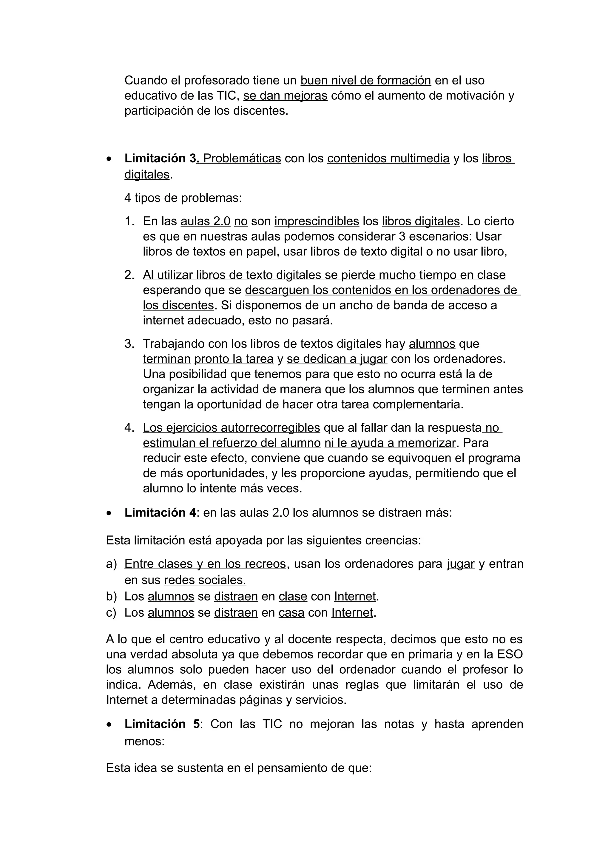Cuando el profesorado tiene un buen nivel de formación en el uso
educativo de las TIC, se dan mejoras cómo el aumento de motivación y
participación de los discentes.
• Limitación 3. Problemáticas con los contenidos multimedia y los libros
digitales.
4 tipos de problemas:
1. En las aulas 2.0 no son imprescindibles los libros digitales. Lo cierto
es que en nuestras aulas podemos considerar 3 escenarios: Usar
libros de textos en papel, usar libros de texto digital o no usar libro,
2. Al utilizar libros de texto digitales se pierde mucho tiempo en clase
esperando que se descarguen los contenidos en los ordenadores de
los discentes. Si disponemos de un ancho de banda de acceso a
internet adecuado, esto no pasará.
3. Trabajando con los libros de textos digitales hay alumnos que
terminan pronto la tarea y se dedican a jugar con los ordenadores.
Una posibilidad que tenemos para que esto no ocurra está la de
organizar la actividad de manera que los alumnos que terminen antes
tengan la oportunidad de hacer otra tarea complementaria.
4. Los ejercicios autorrecorregibles que al fallar dan la respuesta no
estimulan el refuerzo del alumno ni le ayuda a memorizar. Para
reducir este efecto, conviene que cuando se equivoquen el programa
de más oportunidades, y les proporcione ayudas, permitiendo que el
alumno lo intente más veces.
• Limitación 4: en las aulas 2.0 los alumnos se distraen más:
Esta limitación está apoyada por las siguientes creencias:
a) Entre clases y en los recreos, usan los ordenadores para jugar y entran
en sus redes sociales.
b) Los alumnos se distraen en clase con Internet.
c) Los alumnos se distraen en casa con Internet.
A lo que el centro educativo y al docente respecta, decimos que esto no es
una verdad absoluta ya que debemos recordar que en primaria y en la ESO
los alumnos solo pueden hacer uso del ordenador cuando el profesor lo
indica. Además, en clase existirán unas reglas que limitarán el uso de
Internet a determinadas páginas y servicios.
• Limitación 5: Con las TIC no mejoran las notas y hasta aprenden
menos:
Esta idea se sustenta en el pensamiento de que:
 
