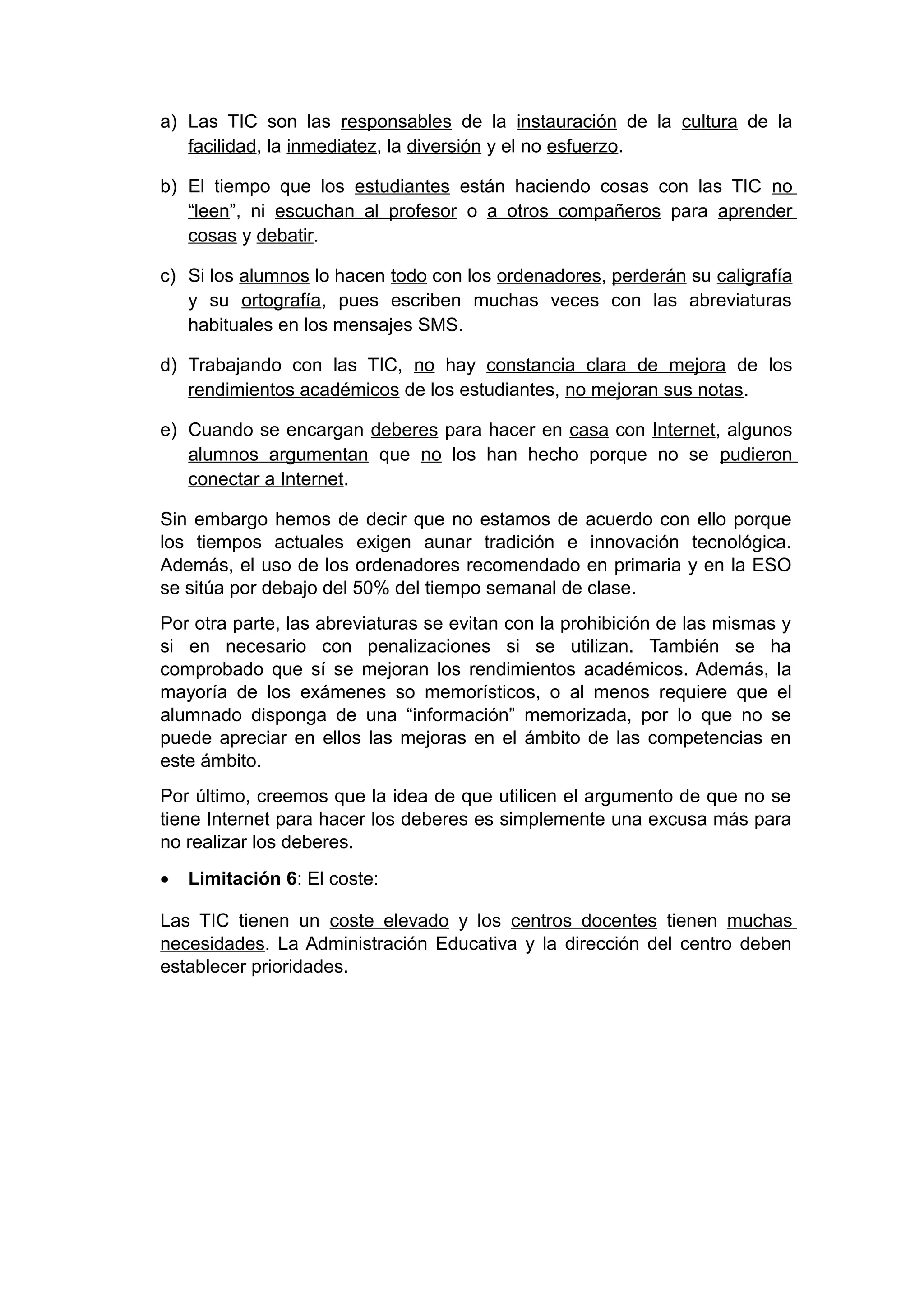 a) Las TIC son las responsables de la instauración de la cultura de la
facilidad, la inmediatez, la diversión y el no esfuerzo.
b) El tiempo que los estudiantes están haciendo cosas con las TIC no
“leen”, ni escuchan al profesor o a otros compañeros para aprender
cosas y debatir.
c) Si los alumnos lo hacen todo con los ordenadores, perderán su caligrafía
y su ortografía, pues escriben muchas veces con las abreviaturas
habituales en los mensajes SMS.
d) Trabajando con las TIC, no hay constancia clara de mejora de los
rendimientos académicos de los estudiantes, no mejoran sus notas.
e) Cuando se encargan deberes para hacer en casa con Internet, algunos
alumnos argumentan que no los han hecho porque no se pudieron
conectar a Internet.
Sin embargo hemos de decir que no estamos de acuerdo con ello porque
los tiempos actuales exigen aunar tradición e innovación tecnológica.
Además, el uso de los ordenadores recomendado en primaria y en la ESO
se sitúa por debajo del 50% del tiempo semanal de clase.
Por otra parte, las abreviaturas se evitan con la prohibición de las mismas y
si en necesario con penalizaciones si se utilizan. También se ha
comprobado que sí se mejoran los rendimientos académicos. Además, la
mayoría de los exámenes so memorísticos, o al menos requiere que el
alumnado disponga de una “información” memorizada, por lo que no se
puede apreciar en ellos las mejoras en el ámbito de las competencias en
este ámbito.
Por último, creemos que la idea de que utilicen el argumento de que no se
tiene Internet para hacer los deberes es simplemente una excusa más para
no realizar los deberes.
• Limitación 6: El coste:
Las TIC tienen un coste elevado y los centros docentes tienen muchas
necesidades. La Administración Educativa y la dirección del centro deben
establecer prioridades.
 