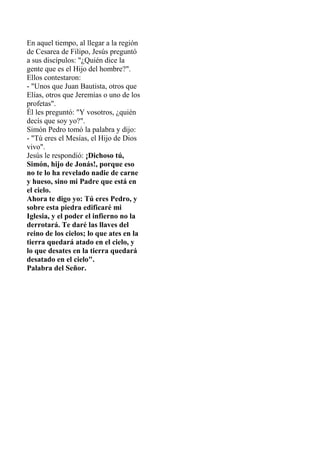 En aquel tiempo, al llegar a la región
de Cesarea de Filipo, Jesús preguntó
a sus discípulos: "¿Quién dice la
gente que es...