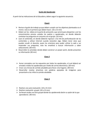 Guión del Apoderado<br />A partir de las indicaciones de la Educadora, deben seguir la siguiente secuencia:<br />Clase1<br />Revisar el guión de trabajo ya que deben cumplir con los objetivos planteados es el mismo  esto es lo primero que deben hacer. (10 a 15 min)<br />Deben ver los  videos en la parte de activación, que servirá para despertar y ver los conocimientos previos ustedes los padres y apoderados, en donde deberán contestar las preguntas en conjunto con el grupo. (10 min)<br />Lean el contenido, en donde deberán ingresar a los link de profundización de los contenidos y utilizar Internet cuando necesiten algo. Deben tener claro que pueden acudir al docente, quien los orientara para poder utilizar la web y asi responder sus preguntas, este les enseñará a buscar información y saber seleccionarla. (30 min)<br />Desarrollen la actividad, donde deben construir un power point, donde presenten su información (30 min)<br />Clase 2<br />Aunar conceptos con los expuestos por todos los apoderados, el cual deberá ser enviado a todos los apoderados por medio de correo electrónico. (30 min)<br />Crear una minuta de comida saludable para llevar a los hogares. (40 min)<br />Desarrollar recetas atractivas con palabras apoyadas de imágenes para presentarle a los niños la comida saludable.<br />Clase 3<br />Realizar una auto evaluación. (10 a 15 min)<br />Realizar evaluación  grupal. (10 a 15 min)<br />Se llevará acabo una foro grupal donde los apoderando darán su opión de lo que aprendieron. (40 min)  <br />