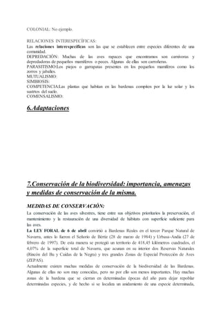 COLONIAL: No ejemplo.
RELACIONES INTERESPECÍFICAS:
Las relaciones interespecíficas son las que se establecen entre especies diferentes de una
comunidad.
DEPREDACIÓN: Muchas de las aves rapaces que encontramos son carnívoras y
depredadoras de pequeños mamíferos o peces. Algunas de ellas son carroñeras.
PARASITISMO:Los piojos o garrapatas presentes en los pequeños mamíferos como los
zorros y jabalíes.
MUTUALISMO:
SIMBIOSIS:
COMPETENCIA:Las plantas que habitan en las bardenas compiten por la luz solar y los
sustrtos del suelo.
COMENSALISMO:
6.Adaptaciones
7.Conservación de la biodiversidad: importancia, amenazas
y medidas de conservación de la misma.
MEDIDAS DE CONSERVACIÓN:
La conservación de las aves silvestres, tiene entre sus objetivos prioritarios la preservación, el
mantenimiento y la restauración de una diversidad de hábitats con superficie suficiente para
las aves.
La LEY FORAL de 6 de abril convirtió a Bardenas Reales en el tercer Parque Natural de
Navarra, antes lo fueron el Señorío de Bértiz (28 de marzo de 1984) y Urbasa-Andía (27 de
febrero de 1997). De esta manera se protegió un territorio de 418,45 kilómetros cuadrados, el
4,07% de la superficie total de Navarra, que acunan en su interior dos Reservas Naturales
(Rincón del Bu y Caídas de la Negra) y tres grandes Zonas de Especial Protección de Aves
(ZEPAS).
Actualmente existen muchas medidas de conservación de la biodiversidad de las Bardenas.
Algunas de ellas no son muy conocidas, pero no por ello son menos importantes. Hay muchas
zonas de la bardena que se cierran en determinadas épocas del año para dejar repoblar
determinadas especies, y de hecho si se localiza un anidamiento de una especie determinada,
 