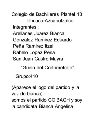 Colegio de Bachilleres Plantel 18
Tlilhuaca-Azcapotzalco
Integrantes :
Arellanes Juarez Bianca
Gonzalez Ramirez Eduardo
Peña Ramirez Itzel
Rabelo Lopez Perla
San Juan Castro Mayra
“Guión del Cortometraje”
Grupo:410
(Aparece el logo del partido y la
voz de bianca)
somos el partido COlBACH y soy
la candidata Bianca Angelina
 